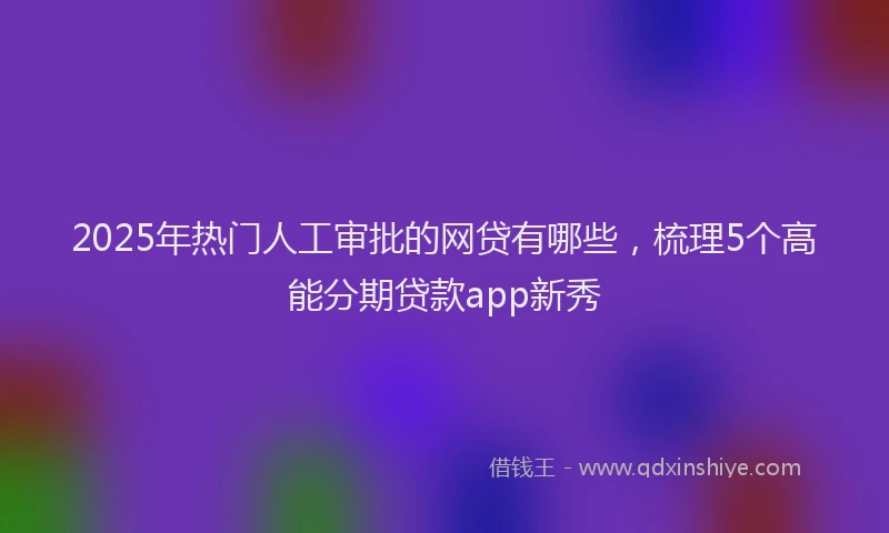 2025年热门人工审批的网贷有哪些，梳理5个高能分期贷款app新秀