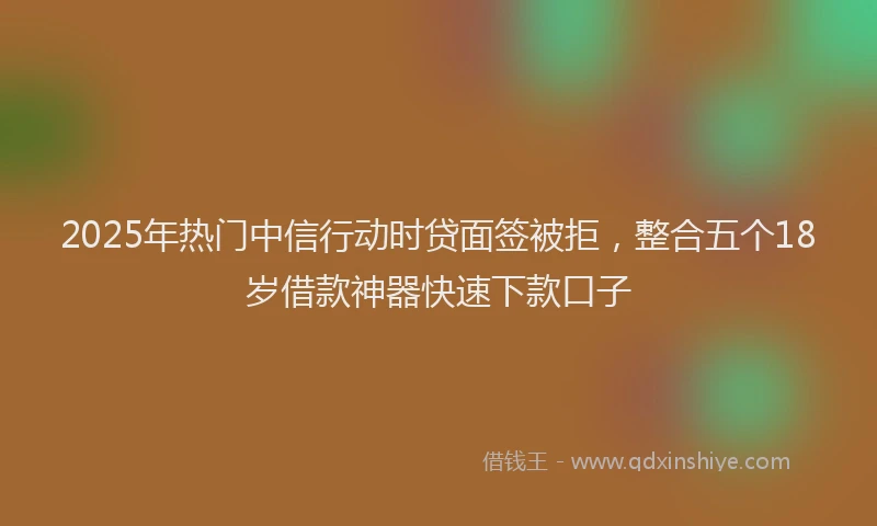 2025年热门中信行动时贷面签被拒，整合五个18岁借款神器快速下款口子