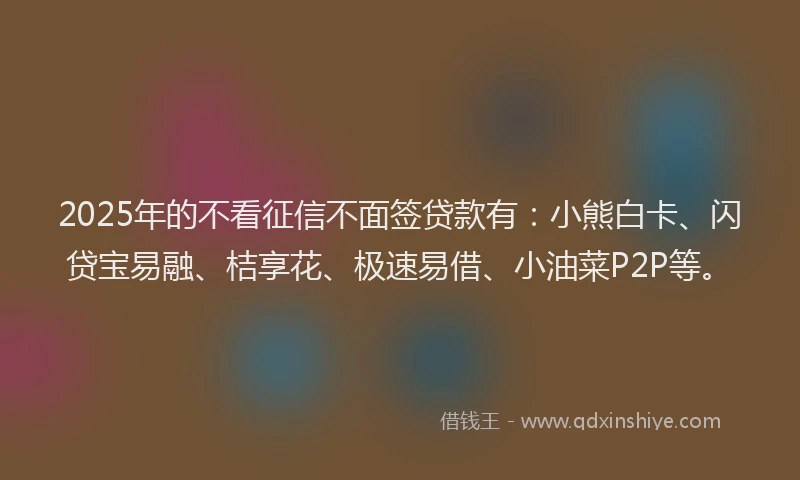 2025年的不看征信不面签贷款有：小熊白卡、闪贷宝易融、桔享花、极速易借、小油菜P2P等。