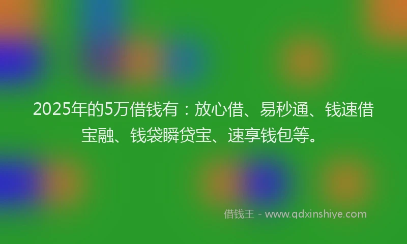2025年的5万借钱有：放心借、易秒通、钱速借宝融、钱袋瞬贷宝、速享钱包等。