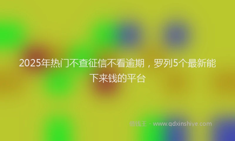 2025年热门不查征信不看逾期，罗列5个最新能下来钱的平台