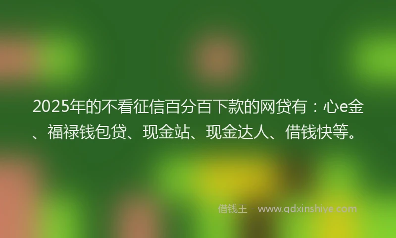2025年的不看征信百分百下款的网贷有：心e金、福禄钱包贷、现金站、现金达人、借钱快等。