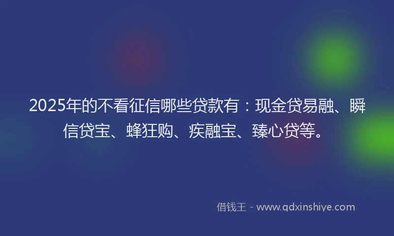 2025年的不看征信哪些贷款有：现金贷易融、瞬信贷宝、蜂狂购、疾融宝、臻心贷等。