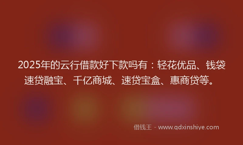2025年的云行借款好下款吗有：轻花优品、钱袋速贷融宝、千亿商城、速贷宝盒、惠商贷等。