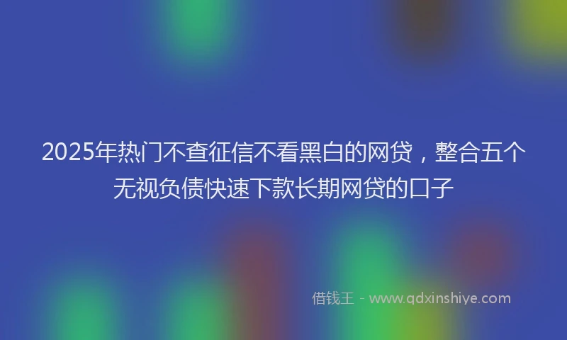 2025年热门不查征信不看黑白的网贷，整合五个无视负债快速下款长期网贷的口子