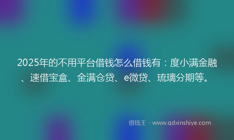 2025年的不用平台借钱怎么借钱有：度小满金融、速借宝盒、金满仓贷、e微贷、琉璃分期等。