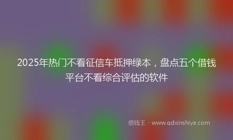 2025年热门不看征信车抵押绿本，盘点五个借钱平台不看综合评估的软件