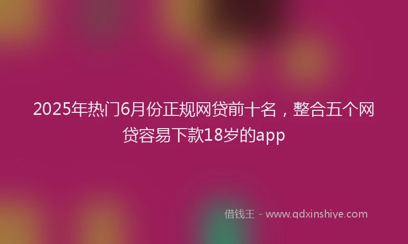 2025年热门6月份正规网贷前十名，整合五个网贷容易下款18岁的app