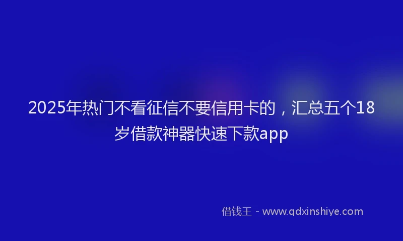 2025年热门不看征信不要信用卡的，汇总五个18岁借款神器快速下款app