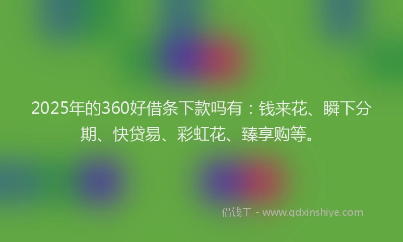 2025年的360好借条下款吗有：钱来花、瞬下分期、快贷易、彩虹花、臻享购等。