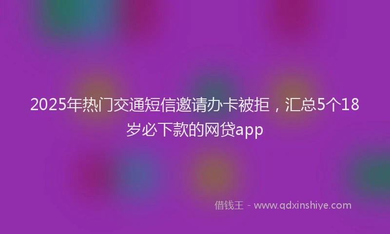 2025年热门交通短信邀请办卡被拒，汇总5个18岁必下款的网贷app