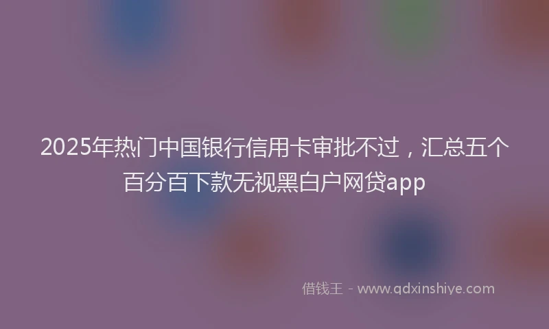 2025年热门中国银行信用卡审批不过，汇总五个百分百下款无视黑白户网贷app