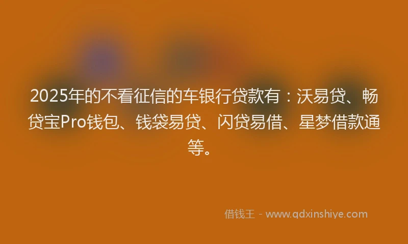 2025年的不看征信的车银行贷款有：沃易贷、畅贷宝Pro钱包、钱袋易贷、闪贷易借、星梦借款通等。