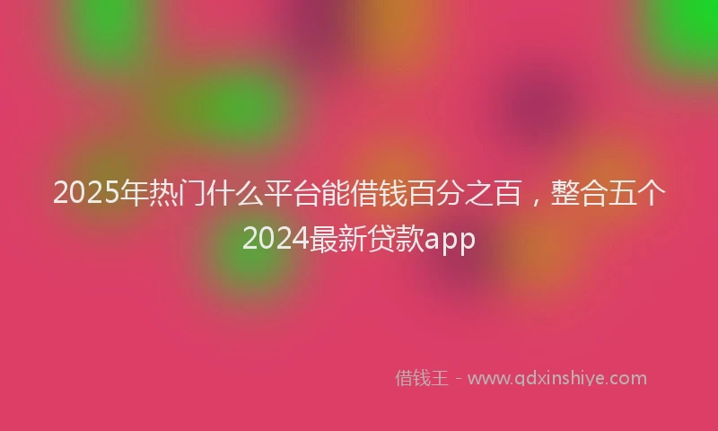 2025年热门什么平台能借钱百分之百，整合五个2024最新贷款app