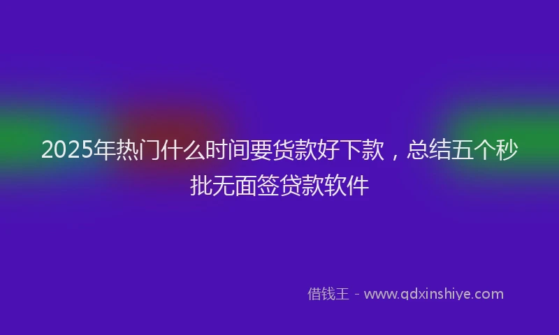 2025年热门什么时间要货款好下款，总结五个秒批无面签贷款软件