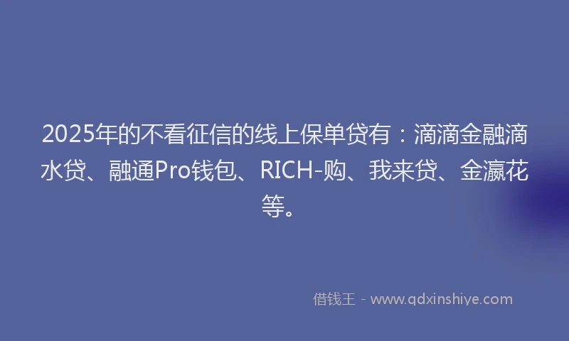 2025年的不看征信的线上保单贷有：滴滴金融滴水贷、融通Pro钱包、RICH-购、我来贷、金瀛花等。
