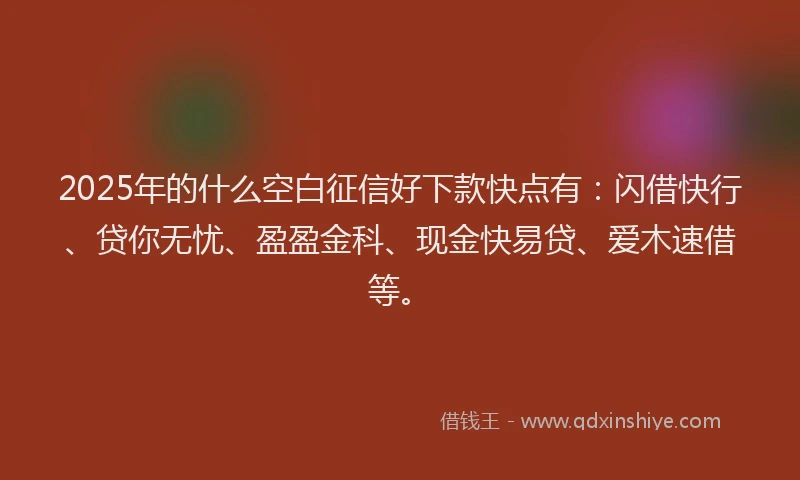 2025年的什么空白征信好下款快点有：闪借快行、贷你无忧、盈盈金科、现金快易贷、爱木速借等。