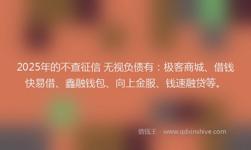 2025年的不查征信 无视负债有：极客商城、借钱快易借、鑫融钱包、向上金服、钱速融贷等。