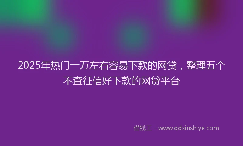 2025年热门一万左右容易下款的网贷，整理五个不查征信好下款的网贷平台