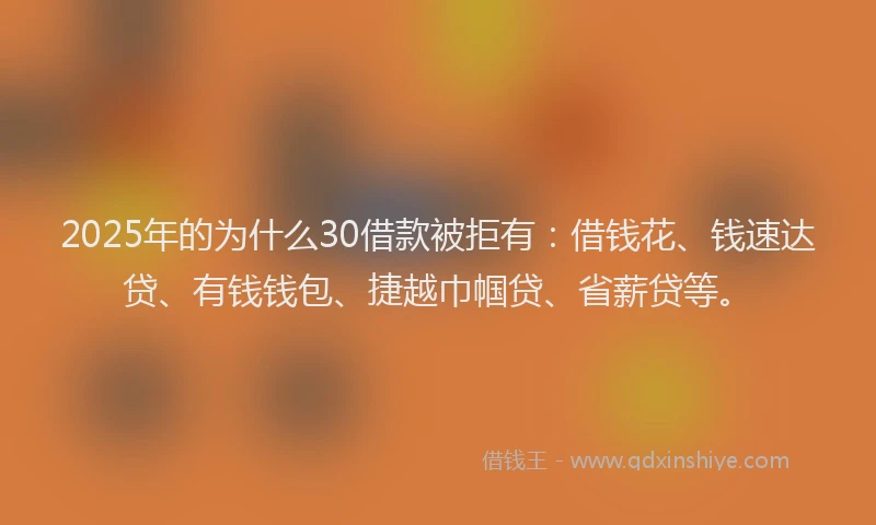 2025年的为什么30借款被拒有：借钱花、钱速达贷、有钱钱包、捷越巾帼贷、省薪贷等。