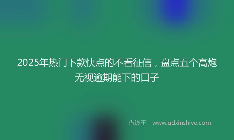2025年热门下款快点的不看征信，盘点五个高炮无视逾期能下的口子