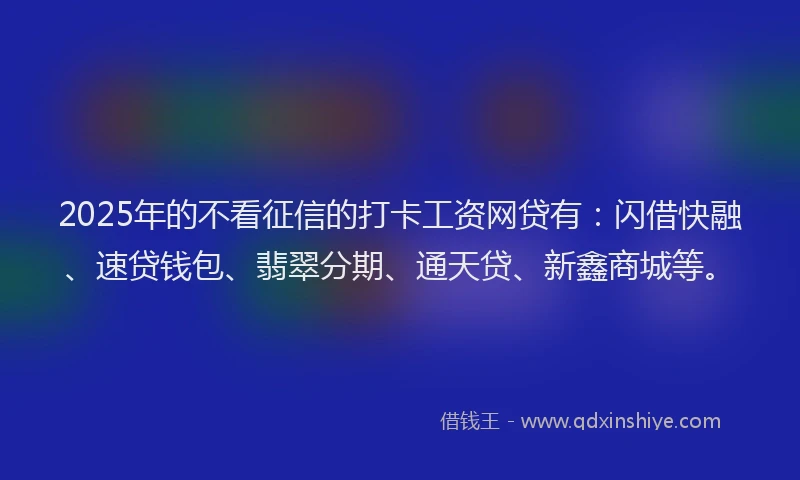 2025年的不看征信的打卡工资网贷有：闪借快融、速贷钱包、翡翠分期、通天贷、新鑫商城等。