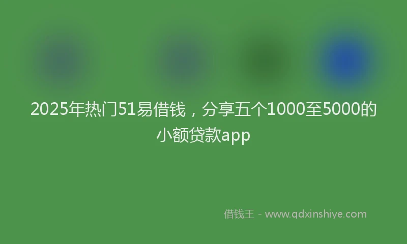 2025年热门51易借钱，分享五个1000至5000的小额贷款app