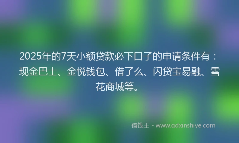 2025年的7天小额贷款必下口子的申请条件有：现金巴士、金悦钱包、借了么、闪贷宝易融、雪花商城等。