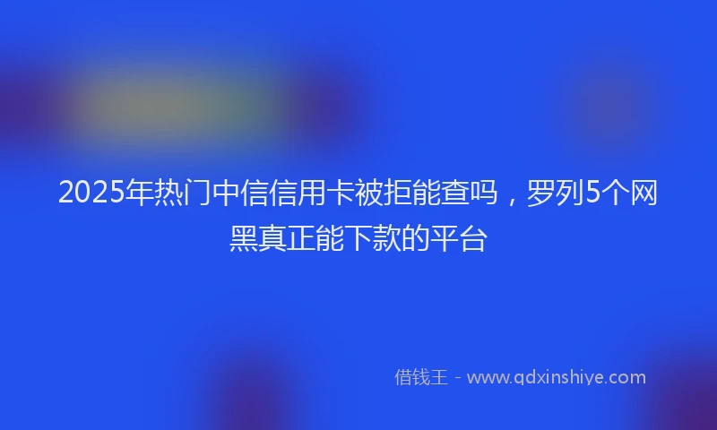 2025年热门中信信用卡被拒能查吗，罗列5个网黑真正能下款的平台