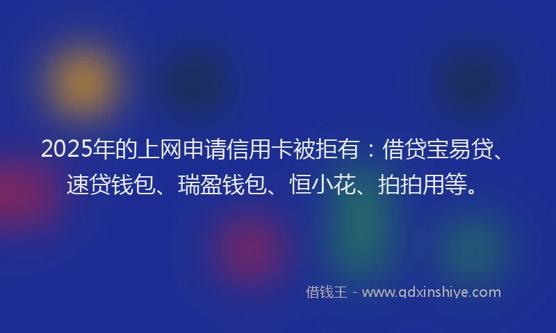 2025年的上网申请信用卡被拒有：借贷宝易贷、速贷钱包、瑞盈钱包、恒小花、拍拍用等。