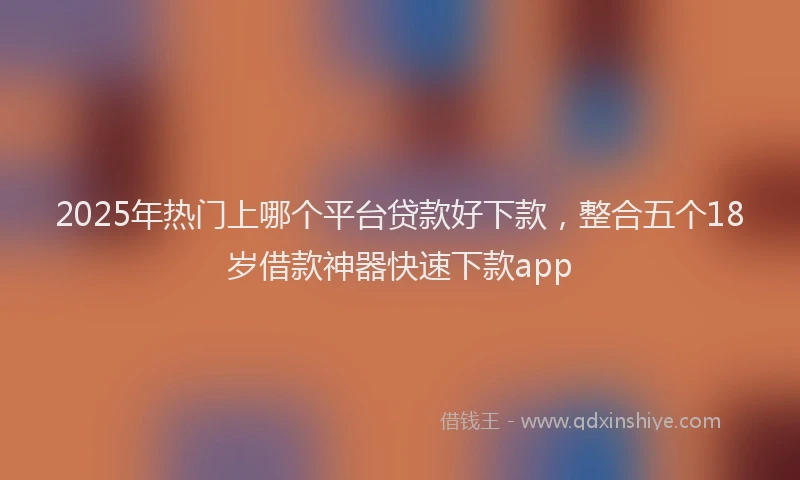 2025年热门上哪个平台贷款好下款，整合五个18岁借款神器快速下款app