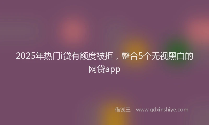 2025年热门i贷有额度被拒，整合5个无视黑白的网贷app