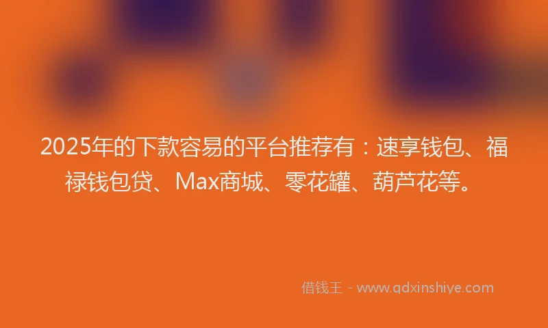 2025年的下款容易的平台推荐有：速享钱包、福禄钱包贷、Max商城、零花罐、葫芦花等。