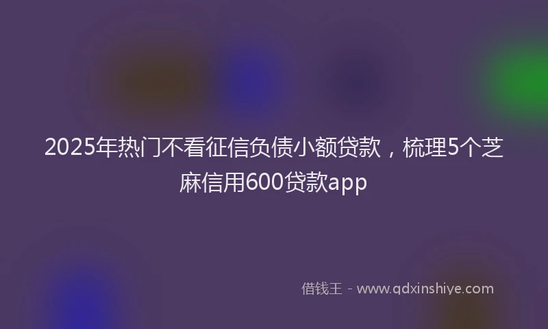 2025年热门不看征信负债小额贷款，梳理5个芝麻信用600贷款app