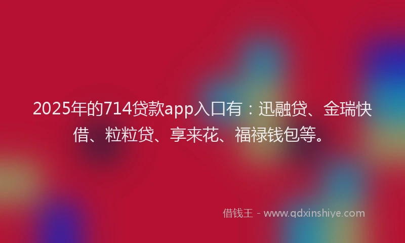 2025年的714贷款app入口有：迅融贷、金瑞快借、粒粒贷、享来花、福禄钱包等。