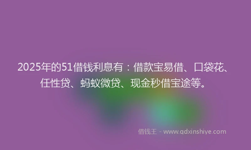 2025年的51借钱利息有：借款宝易借、口袋花、任性贷、蚂蚁微贷、现金秒借宝途等。