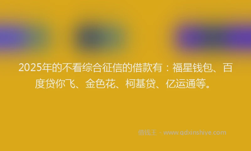 2025年的不看综合征信的借款有：福星钱包、百度贷你飞、金色花、柯基贷、亿运通等。