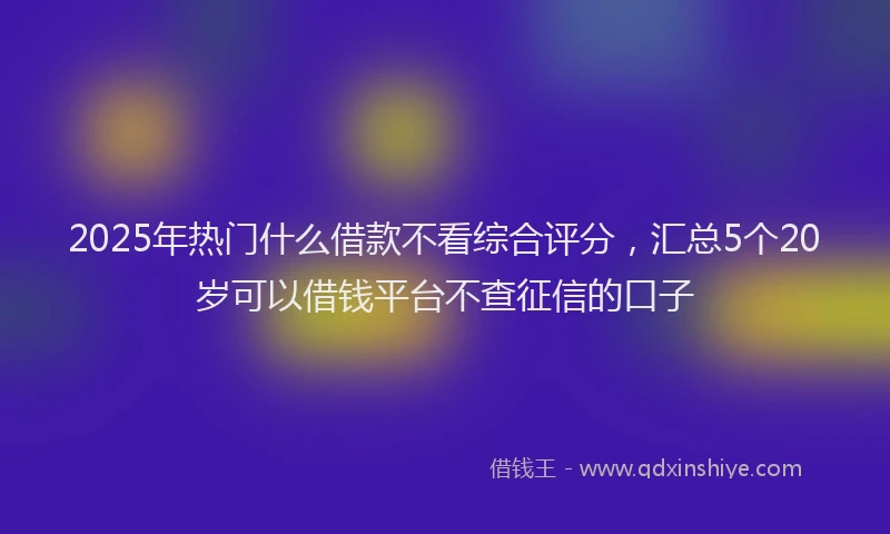 2025年热门什么借款不看综合评分，汇总5个20岁可以借钱平台不查征信的口子