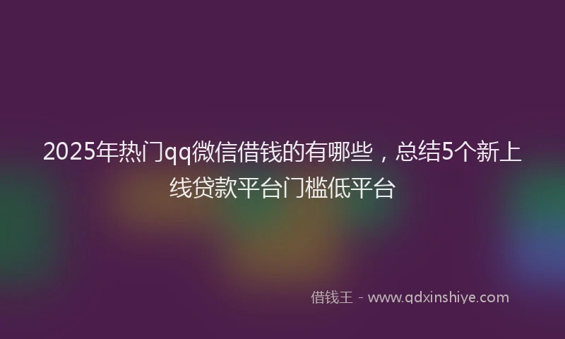 2025年热门qq微信借钱的有哪些，总结5个新上线贷款平台门槛低平台