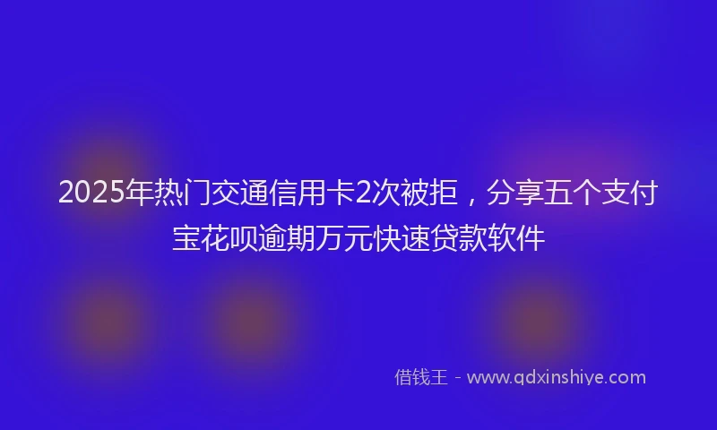 2025年热门交通信用卡2次被拒，分享五个支付宝花呗逾期万元快速贷款软件