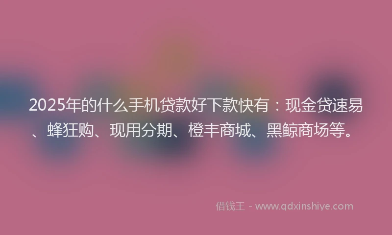 2025年的什么手机贷款好下款快有：现金贷速易、蜂狂购、现用分期、橙丰商城、黑鲸商场等。