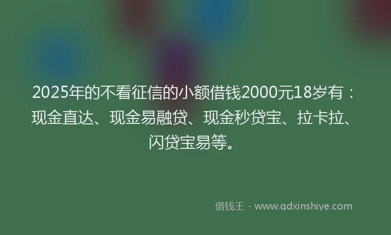 2025年的不看征信的小额借钱2000元18岁有：现金直达、现金易融贷、现金秒贷宝、拉卡拉、闪贷宝易等。