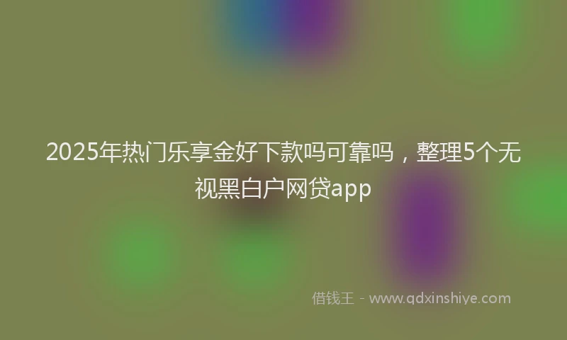 2025年热门乐享金好下款吗可靠吗，整理5个无视黑白户网贷app
