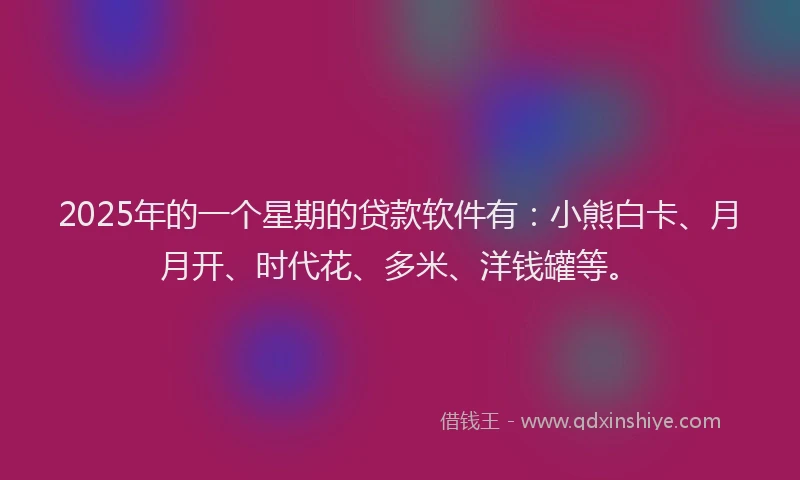 2025年的一个星期的贷款软件有：小熊白卡、月月开、时代花、多米、洋钱罐等。