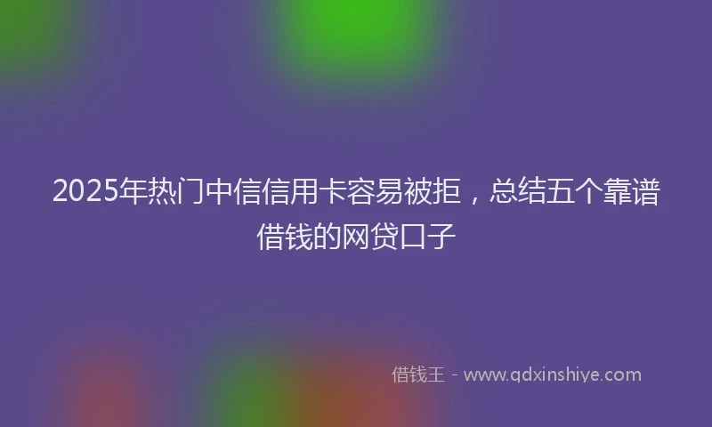 2025年热门中信信用卡容易被拒，总结五个靠谱借钱的网贷口子