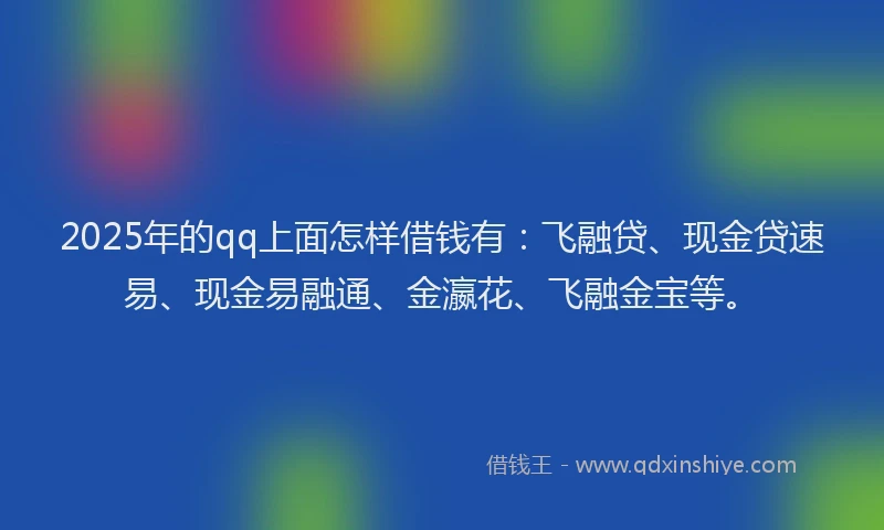 2025年的qq上面怎样借钱有：飞融贷、现金贷速易、现金易融通、金瀛花、飞融金宝等。