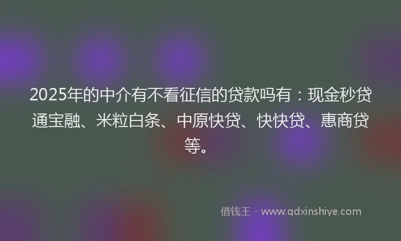 2025年的中介有不看征信的贷款吗有：现金秒贷通宝融、米粒白条、中原快贷、快快贷、惠商贷等。
