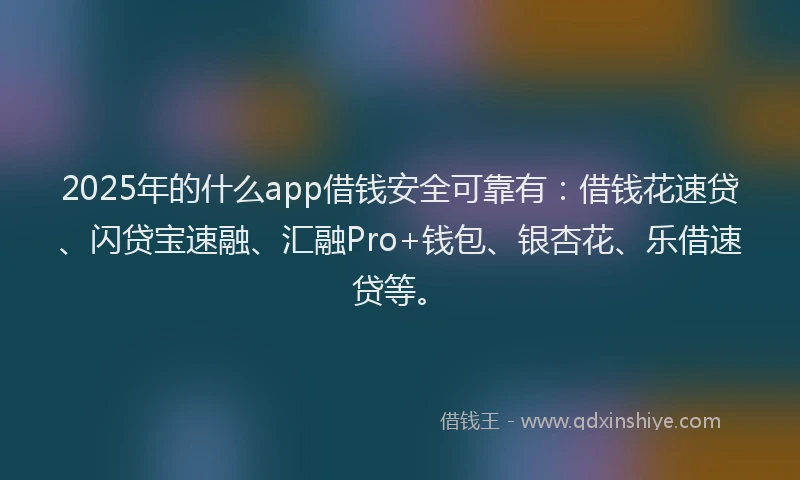 2025年的什么app借钱安全可靠有：借钱花速贷、闪贷宝速融、汇融Pro+钱包、银杏花、乐借速贷等。