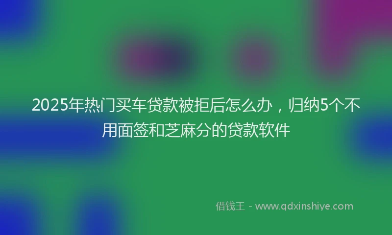 2025年热门买车贷款被拒后怎么办，归纳5个不用面签和芝麻分的贷款软件
