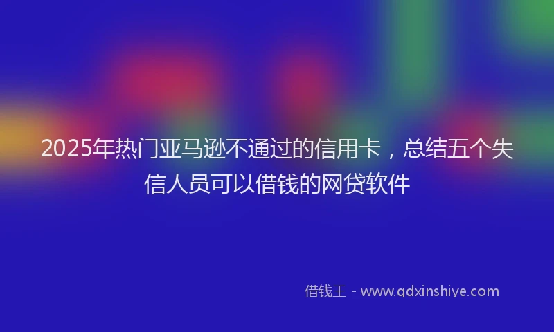 2025年热门亚马逊不通过的信用卡，总结五个失信人员可以借钱的网贷软件